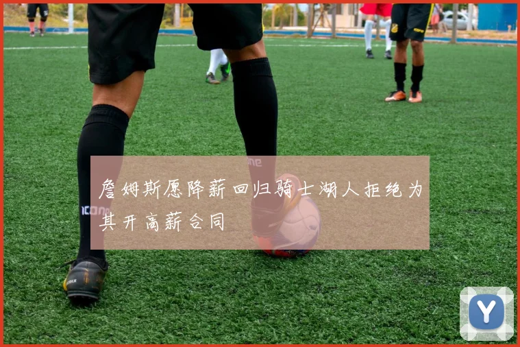 詹姆斯愿降薪回归骑士湖人拒绝为其开高薪合同