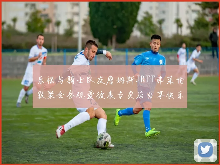 乐福与骑士队友詹姆斯JRTT弗莱伦敦聚会参观爱彼表专卖店分享快乐时光