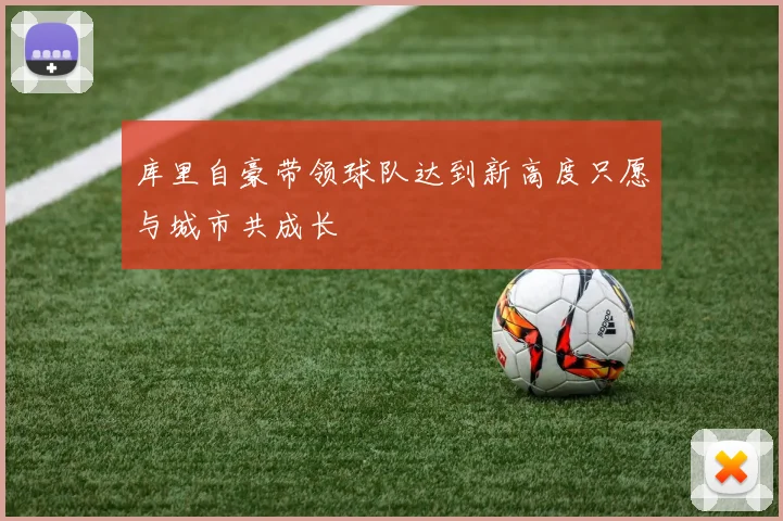 库里自豪带领球队达到新高度只愿与城市共成长