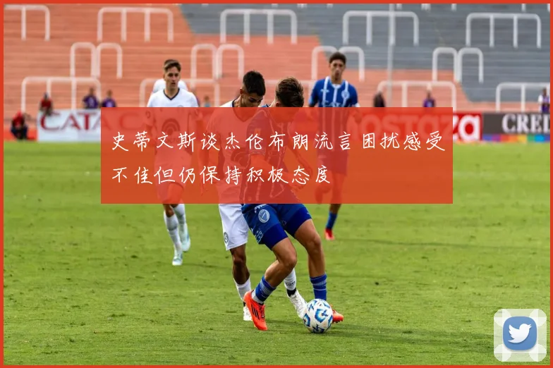 史蒂文斯谈杰伦布朗流言困扰感受不佳但仍保持积极态度