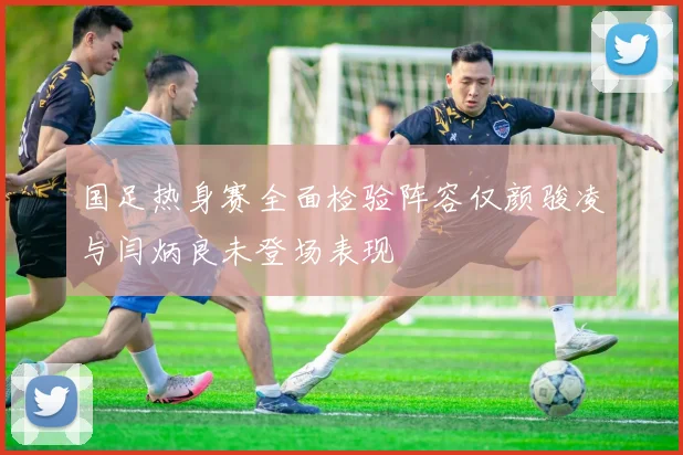 国足热身赛全面检验阵容仅颜骏凌与闫炳良未登场表现