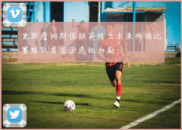 里斯詹姆斯伤缺英格兰未来两场比赛球队右后卫危机加剧