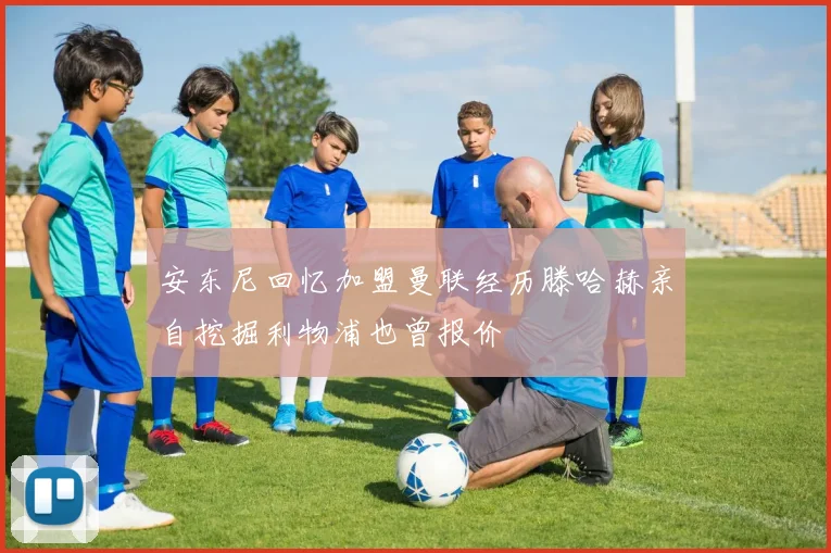 安东尼回忆加盟曼联经历滕哈赫亲自挖掘利物浦也曾报价