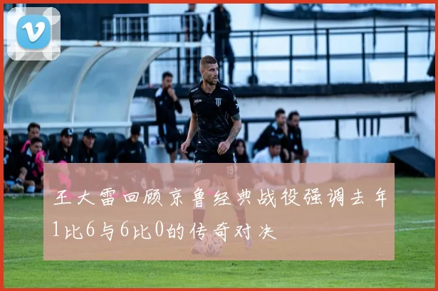 王大雷回顾京鲁经典战役强调去年1比6与6比0的传奇对决
