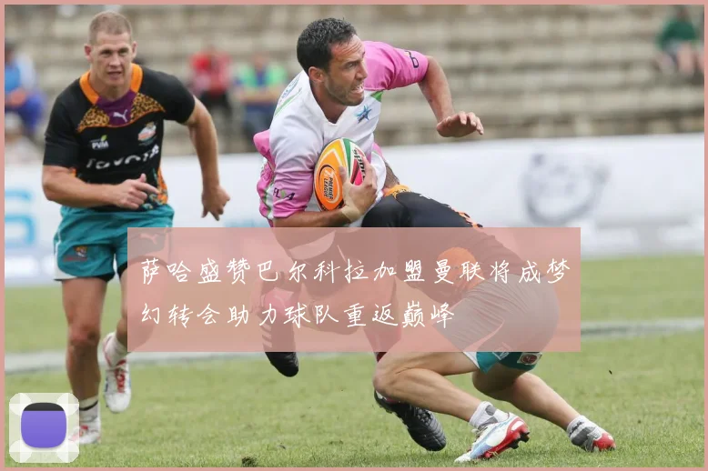 萨哈盛赞巴尔科拉加盟曼联将成梦幻转会助力球队重返巅峰
